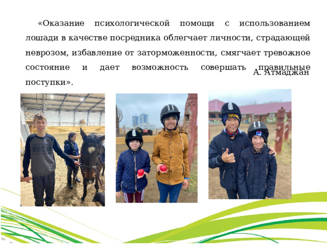 «Оказание психологической помощи с использованием лошади в качестве посредника облегчает личности, страдающей неврозом, избавление от заторможенности, смягчает тревожное состояние и дает возможность совершать правильные поступки». А. Атмаджан 