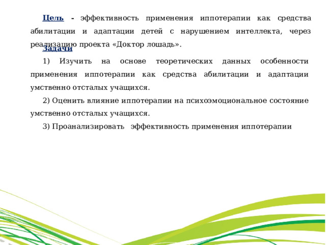 Цель - эффективность применения иппотерапии как средства абилитации и адаптации детей с нарушением интеллекта, через реализацию проекта «Доктор лошадь». Задачи 1) Изучить на основе теоретических данных особенности применения иппотерапии как средства абилитации и адаптации умственно отсталых учащихся. 2) Оценить влияние иппотерапии на психоэмоциональное состояние умственно отсталых учащихся. 3) Проанализировать эффективность применения иппотерапии 