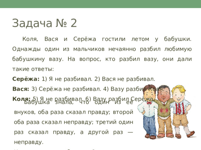 Задача № 2  Коля, Вася и Серёжа гостили летом у бабушки. Однажды один из мальчиков нечаянно разбил любимую бабушкину вазу. На вопрос, кто разбил вазу, они дали такие ответы: Серёжа: 1) Я не разбивал. 2) Вася не разбивал. Вася: 3) Серёжа не разбивал. 4) Вазу разбил Коля. Коля: 5) Я не разбивал. 6) Вазу разбил Серёжа.  Бабушка знала, что один из её внуков, оба раза сказал правду; второй оба раза сказал неправду; третий один раз сказал правду, а другой раз — неправду. Кто из внуков разбил вазу? 