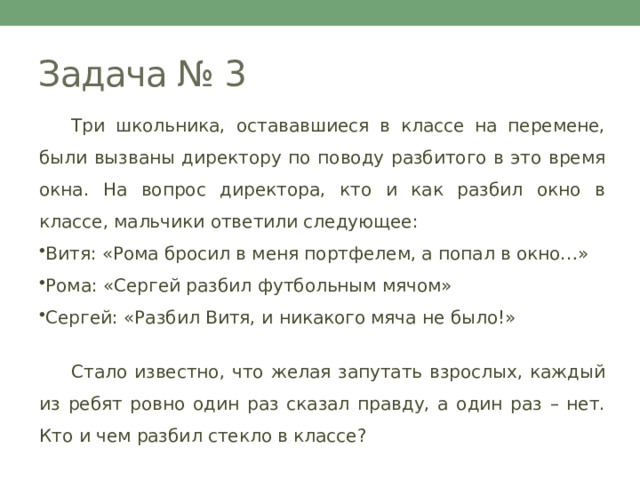 Задача № 3  Три школьника, остававшиеся в классе на перемене, были вызваны директору по поводу разбитого в это время окна. На вопрос директора, кто и как разбил окно в классе, мальчики ответили следующее: Витя: «Рома бросил в меня портфелем, а попал в окно…» Рома: «Сергей разбил футбольным мячом» Сергей: «Разбил Витя, и никакого мяча не было!»  Стало известно, что желая запутать взрослых, каждый из ребят ровно один раз сказал правду, а один раз – нет. Кто и чем разбил стекло в классе? 
