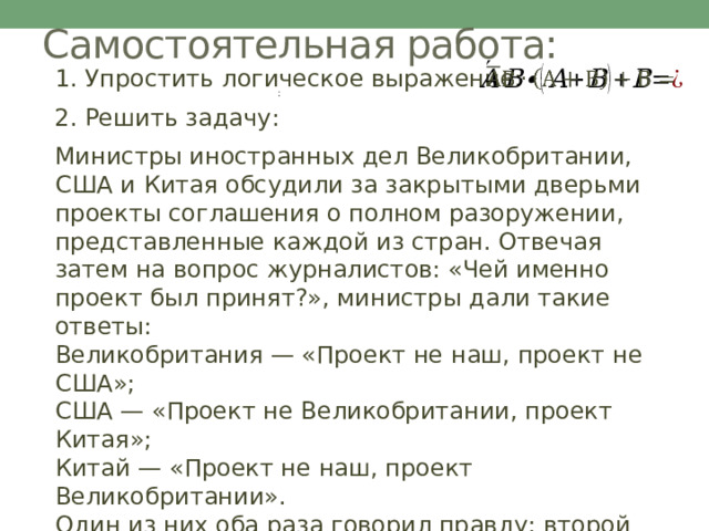 Самостоятельная работа:   1. Упростить логическое выражение: : 2. Решить задачу: Министры иностранных дел Великобритании, США и Китая обсудили за закрытыми дверьми проекты соглашения о полном разоружении, представленные каждой из стран. Отвечая затем на вопрос журналистов: «Чей именно проект был принят?», министры дали такие ответы:  Великобритания — «Проект не наш, проект не США»;  США — «Проект не Великобритании, проект Китая»;  Китай — «Проект не наш, проект Великобритании».  Один из них оба раза говорил правду; второй оба раза говорил неправду, третий один раз сказал правду, а другой раз — неправду.  Определите, проект какой страны был принят. 