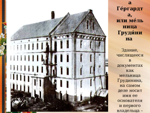 Ме́льница Ге́ргардта, или ме́льница Груди́нина    Здание, числящееся в документах как мельница Грудинина, на самом деле носит имя ее основателя и первого владельца – Александра Гергардта. 