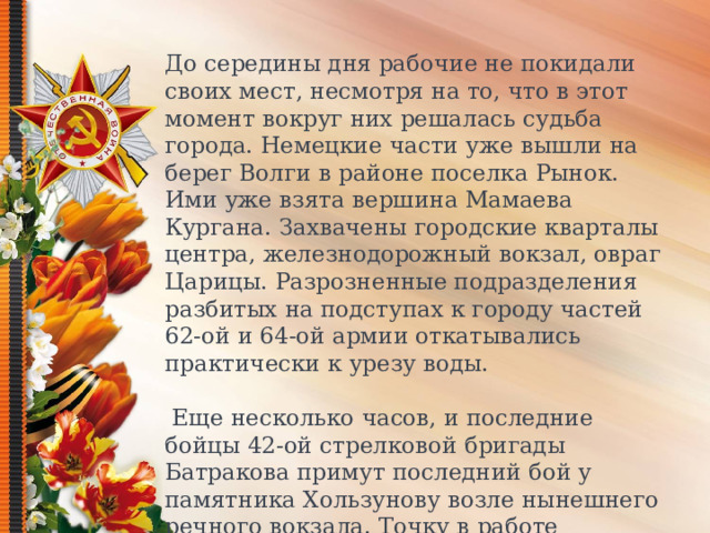 До середины дня рабочие не покидали своих мест, несмотря на то, что в этот момент вокруг них решалась судьба города. Немецкие части уже вышли на берег Волги в районе поселка Рынок. Ими уже взята вершина Мамаева Кургана. Захвачены городские кварталы центра, железнодорожный вокзал, овраг Царицы. Разрозненные подразделения разбитых на подступах к городу частей 62-ой и 64-ой армии откатывались практически к урезу воды.  Еще несколько часов, и последние бойцы 42-ой стрелковой бригады Батракова примут последний бой у памятника Хользунову возле нынешнего речного вокзала. Точку в работе мельницы поставила немецкая фугасная авиабомба, разрушившая кровлю и повредившая механизмы.  