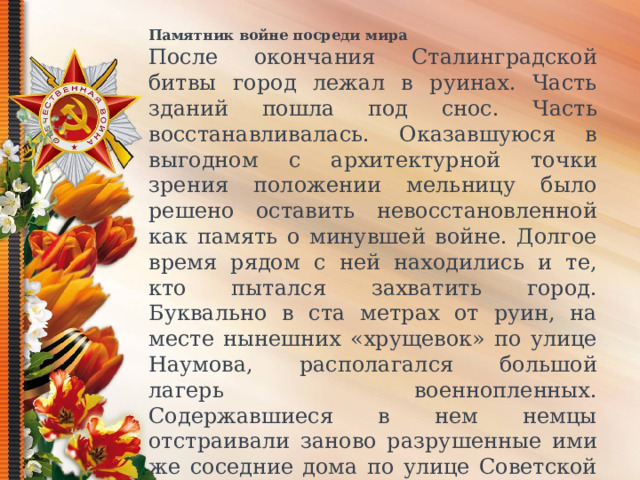 Памятник войне посреди мира После окончания Сталинградской битвы город лежал в руинах. Часть зданий пошла под снос. Часть восстанавливалась. Оказавшуюся в выгодном с архитектурной точки зрения положении мельницу было решено оставить невосстановленной как память о минувшей войне. Долгое время рядом с ней находились и те, кто пытался захватить город. Буквально в ста метрах от руин, на месте нынешних «хрущевок» по улице Наумова, располагался большой лагерь военнопленных. Содержавшиеся в нем немцы отстраивали заново разрушенные ими же соседние дома по улице Советской и покинули Сталинград только к 1956 году. С годами город восстановился, и мельница осталась последним невосстановленным после боев зданием центра  