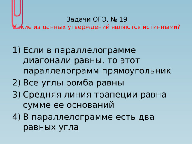 Задачи ОГЭ, № 19  Какие из данных утверждений являются истинными? Если в параллелограмме диагонали равны, то этот параллелограмм прямоугольник Все углы ромба равны Средняя линия трапеции равна сумме ее оснований В параллелограмме есть два равных угла 