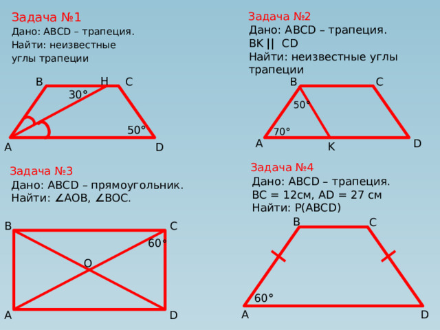Задача №2 Задача №1 Дано: ABCD – трапеция. Найти: неизвестные углы трапеции Дано: ABCD – трапеция. BK ||   CD Найти: неизвестные углы трапеции H B C C B 30 ° 50 ° 50 ° 70 ° A D K A D Задача №4 Задача №3 Дано: ABCD – трапеция. BC = 12см, AD = 27 см Найти: P(ABCD) Дано: ABCD – прямоугольник. Найти: ∠ AOB, ∠ BOC. B C C B 60 ° O 60 ° A D D A 