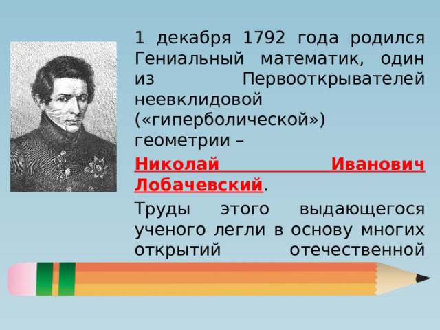 1 декабря 1792 года родился Гениальный математик, один из Первооткрывателей неевклидовой («гиперболической») геометрии – Николай Иванович Лобачевский . Труды этого выдающегося ученого легли в основу многих открытий отечественной математической школы. 