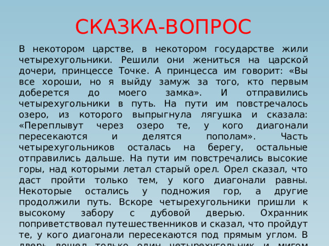 СКАЗКА-ВОПРОС В некотором царстве, в некотором государстве жили четырехугольники. Решили они жениться на царской дочери, принцессе Точке. А принцесса им говорит: «Вы все хороши, но я выйду замуж за того, кто первым доберется до моего замка». И отправились четырехугольники в путь. На пути им повстречалось озеро, из которого выпрыгнула лягушка и сказала: «Переплывут через озеро те, у кого диагонали пересекаются и делятся пополам». Часть четырехугольников осталась на берегу, остальные отправились дальше. На пути им повстречались высокие горы, над которыми летал старый орел. Орел сказал, что даст пройти только тем, у кого диагонали равны. Некоторые остались у подножия гор, а другие продолжили путь. Вскоре четырехугольники пришли к высокому забору с дубовой дверью. Охранник поприветствовал путешественников и сказал, что пройдут те, у кого диагонали пересекаются под прямым углом. В дверь вошел только один четырехугольник и мигом добрался до замка принцессы. 