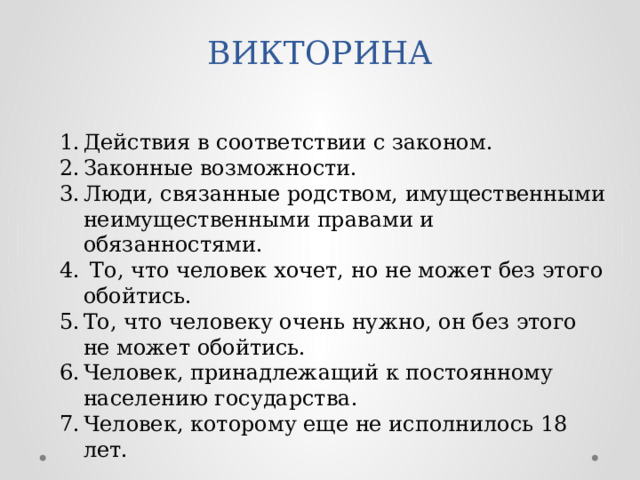 Действия в соответствии с законом. Законные возможности. Люди, связанные родством, имущественными неимущественными правами и обязанностями.  То, что человек хочет, но не может без этого обойтись. То, что человеку очень нужно, он без этого не может обойтись. Человек, принадлежащий к постоянному населению государства. Человек, которому еще не исполнилось 18 лет. ВИКТОРИНА 