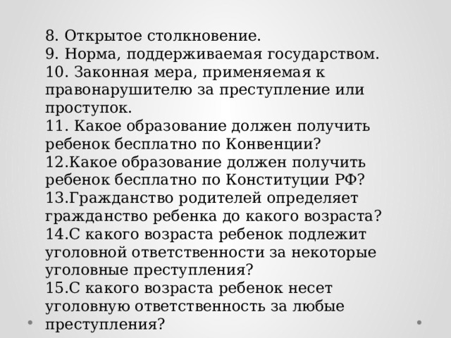 8. Открытое столкновение. 9. Норма, поддерживаемая государством. 10. Законная мера, применяемая к правонарушителю за преступление или проступок. 11. Какое образование должен получить ребенок бесплатно по Конвенции? 12.Какое образование должен получить ребенок бесплатно по Конституции РФ? 13.Гражданство родителей определяет гражданство ребенка до какого возраста? 14.С какого возраста ребенок подлежит уголовной ответственности за некоторые уголовные преступления? 15.С какого возраста ребенок несет уголовную ответственность за любые преступления? 