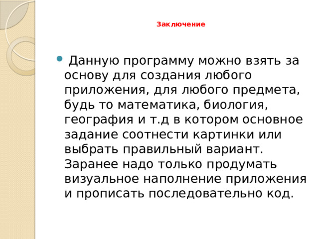  Заключение    Данную программу можно взять за основу для создания любого приложения, для любого предмета, будь то математика, биология, география и т.д в котором основное задание соотнести картинки или выбрать правильный вариант. Заранее надо только продумать визуальное наполнение приложения и прописать последовательно код. 