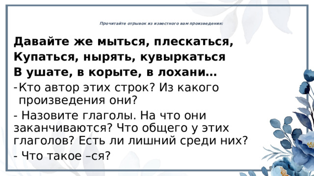 Прочитайте отрывок из известного вам произведения:   Давайте же мыться, плескаться, Купаться, нырять, кувыркаться В ушате, в корыте, в лохани… Кто автор этих строк? Из какого произведения они? - Назовите глаголы. На что они заканчиваются? Что общего у этих глаголов? Есть ли лишний среди них? - Что такое –ся? 