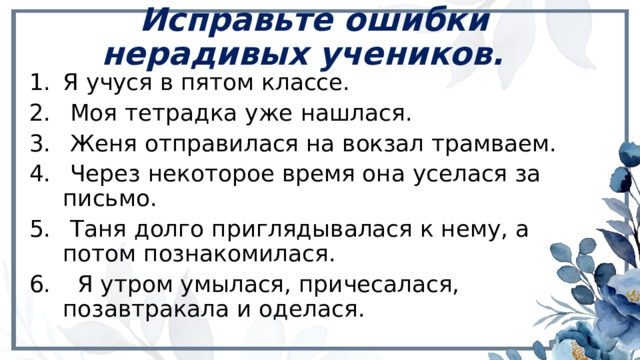 Исправьте ошибки нерадивых учеников.   Я учуся в пятом классе.  Моя тетрадка уже нашлася.  Женя отправилася на вокзал трамваем.  Через некоторое время она уселася за письмо.  Таня долго приглядывалася к нему, а потом познакомилася.  Я утром умылася, причесалася, позавтракала и оделася. 