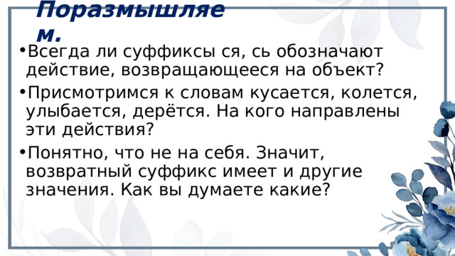 Поразмышляем. Всегда ли суффиксы ся, сь обозначают действие, возвращающееся на объект? Присмотримся к словам кусается, колется, улыбается, дерётся. На кого направлены эти действия? Понятно, что не на себя. Значит, возвратный суффикс имеет и другие значения. Как вы думаете какие? 