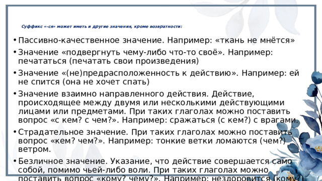 Суффикс «-ся» может иметь и другие значения, кроме возвратности:   Пассивно-качественное значение. Например: «ткань не мнётся» Значение «подвергнуть чему-либо что-то своё». Например: печататься (печатать свои произведения) Значение «(не)предрасположенность к действию». Например: ей не спится (она не хочет спать) Значение взаимно направленного действия. Действие, происходящее между двумя или несколькими действующими лицами или предметами. При таких глаголах можно поставить вопрос «с кем? с чем?». Например: сражаться (с кем?) с врагами. Страдательное значение. При таких глаголах можно поставить вопрос «кем? чем?». Например: тонкие ветки ломаются (чем?) ветром. Безличное значение. Указание, что действие совершается само собой, помимо чьей-либо воли. При таких глаголах можно поставить вопрос «кому? чему?». Например: нездоровится (кому?) мне. 