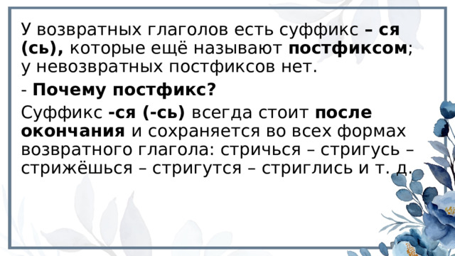 У возвратных глаголов есть суффикс – ся (сь), которые ещё называют постфиксом ; у невозвратных постфиксов нет. - Почему постфикс? Суффикс -ся (-сь) всегда стоит после окончания и сохраняется во всех формах возвратного глагола: стричься – стригусь – стрижёшься – стригутся – стриглись и т. д. 