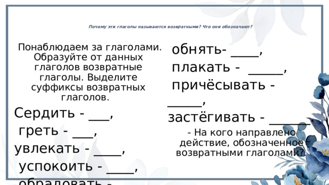 Почему эти глаголы называются возвратными? Что они обозначают?    Понаблюдаем за глаголами. Образуйте от данных глаголов возвратные глаголы. Выделите суффиксы возвратных глаголов. Сердить - ___,  обнять- ____,  плакать - _____,  греть - ___, увлекать - ____,  причёсывать - _____, застёгивать - ______.  успокоить - ____,  обрадовать - ____, - На кого направлено действие, обозначенное возвратными глаголами? 