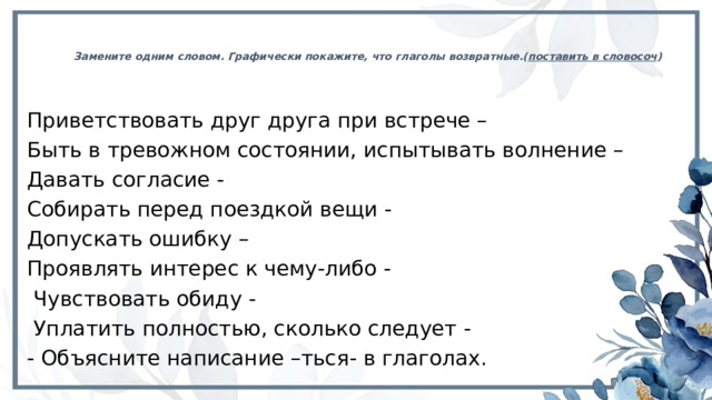 Замените одним словом. Графически покажите, что глаголы возвратные.( поставить в словосоч ) Приветствовать друг друга при встрече – Быть в тревожном состоянии, испытывать волнение – Давать согласие - Собирать перед поездкой вещи - Допускать ошибку – Проявлять интерес к чему-либо -  Чувствовать обиду -  Уплатить полностью, сколько следует - - Объясните написание –ться- в глаголах. 