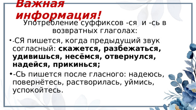 Важная информация! Употребление суффиксов -ся и -сь в возвратных глаголах: - СЯ пишется, когда предыдущий звук согласный: скажется, разбежаться, удивишься, несёмся, отвернулся, надейся, прикинься; -СЬ пишется после гласного: надеюсь, повернётесь, растворилась, уймись, успокойтесь. 