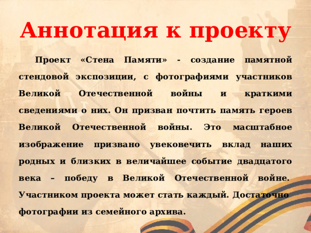 Аннотация к проекту   Проект «Стена Памяти» - создание памятной стендовой экспозиции, с фотографиями участников Великой Отечественной войны и краткими сведениями о них. Он призван почтить память героев Великой Отечественной войны. Это масштабное изображение призвано увековечить вклад наших родных и близких в величайшее событие двадцатого века – победу в Великой Отечественной войне.  Участником проекта может стать каждый. Достаточно фотографии из семейного архива. 