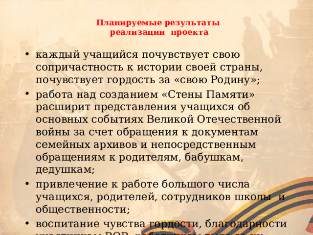  Планируемые результаты  реализации проекта   каждый учащийся почувствует свою сопричастность к истории своей страны, почувствует гордость за «свою Родину»; работа над созданием «Стены Памяти» расширит представления учащихся об основных событиях Великой Отечественной войны за счет обращения к документам семейных архивов и непосредственным обращениям к родителям, бабушкам, дедушкам; привлечение к работе большого числа учащихся, родителей, сотрудников школы и общественности; воспитание чувства гордости, благодарности участникам ВОВ, работникам тыла за их великий подвиг, мирное и счастливое детство. 