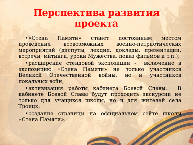 Перспектива развития проекта « Стена Памяти» станет постоянным местом проведения всевозможных военно-патриотических мероприятий (диспуты, лекции, доклады, презентации, встречи, митинги, уроки Мужества, показ фильмов и т.п.); расширение стендовой экспозиции - включение в экспозицию «Стена Памяти» не только участников Великой Отечественной войны, но и участников локальных войн; активизация работы кабинета Боевой Славы. В кабинете Боевой Славы будут проходить экскурсии не только для учащихся школы, но и для жителей села Троицк; создание страницы на официальном сайте школы «Стена Памяти». 