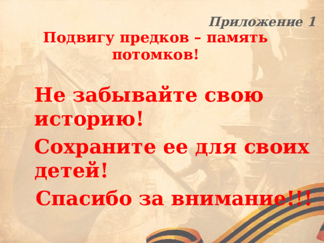 Приложение 1 Подвигу предков – память потомков!  Не забывайте свою историю! Сохраните ее для своих детей! Спасибо за внимание!!! 