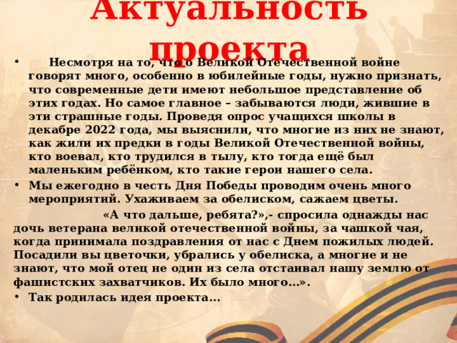  Актуальность проекта    Несмотря на то, что о Великой Отечественной войне говорят много, особенно в юбилейные годы, нужно признать, что современные дети имеют небольшое представление об этих годах. Но самое главное – забываются люди, жившие в эти страшные годы. Проведя опрос учащихся школы в декабре 2022 года, мы выяснили, что многие из них не знают, как жили их предки в годы Великой Отечественной войны, кто воевал, кто трудился в тылу, кто тогда ещё был маленьким ребёнком, кто такие герои нашего села. Мы ежегодно в честь Дня Победы проводим очень много мероприятий. Ухаживаем за обелиском, сажаем цветы.  «А что дальше, ребята?»,- спросила однажды нас дочь ветерана великой отечественной войны, за чашкой чая, когда принимала поздравления от нас с Днем пожилых людей. Посадили вы цветочки, убрались у обелиска, а многие и не знают, что мой отец не один из села отстаивал нашу землю от фашистских захватчиков. Их было много…». Так родилась идея проекта… 