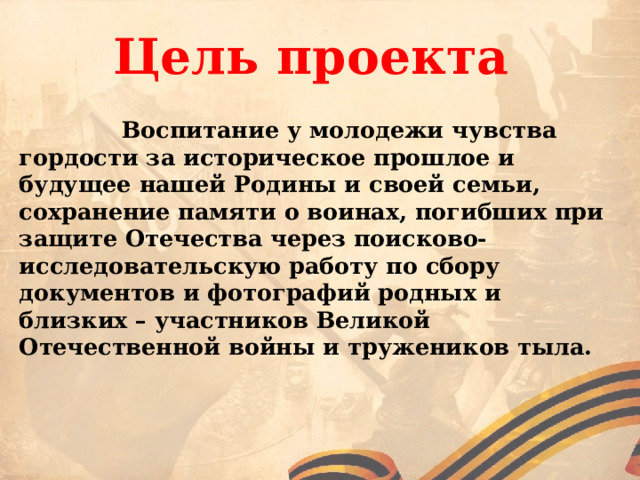  Цель проекта  Воспитание у молодежи чувства гордости за историческое прошлое и будущее нашей Родины и своей семьи, сохранение памяти о воинах, погибших при защите Отечества через поисково-исследовательскую работу по сбору документов и фотографий родных и близких – участников Великой Отечественной войны и тружеников тыла.  