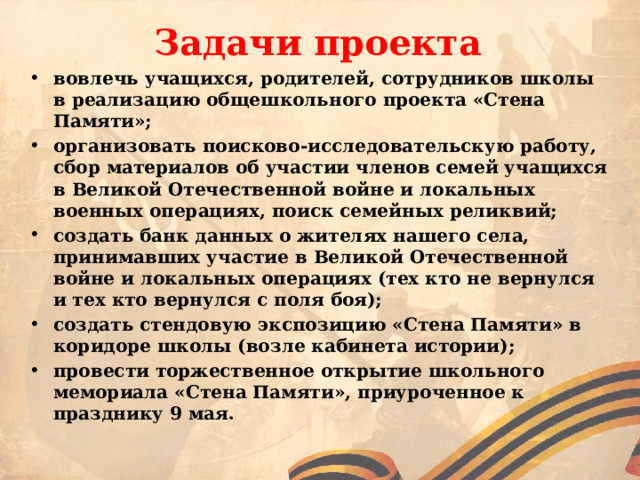 Задачи проекта вовлечь учащихся, родителей, сотрудников школы в реализацию общешкольного проекта «Стена Памяти»; организовать поисково-исследовательскую работу, сбор материалов об участии членов семей учащихся в Великой Отечественной войне и локальных военных операциях, поиск семейных реликвий; создать банк данных о жителях нашего села, принимавших участие в Великой Отечественной войне и локальных операциях (тех кто не вернулся и тех кто вернулся с поля боя); создать стендовую экспозицию «Стена Памяти» в коридоре школы (возле кабинета истории); провести торжественное открытие школьного мемориала «Стена Памяти», приуроченное к празднику 9 мая. 