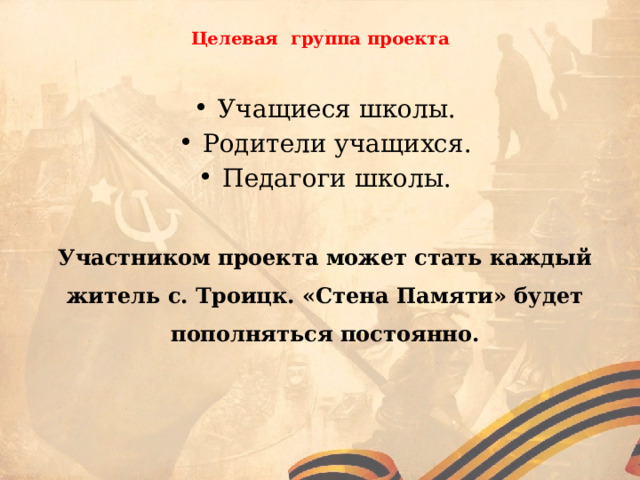  Целевая группа проекта Учащиеся школы. Родители учащихся. Педагоги школы. Участником проекта может стать каждый житель с. Троицк. «Стена Памяти» будет пополняться постоянно. 