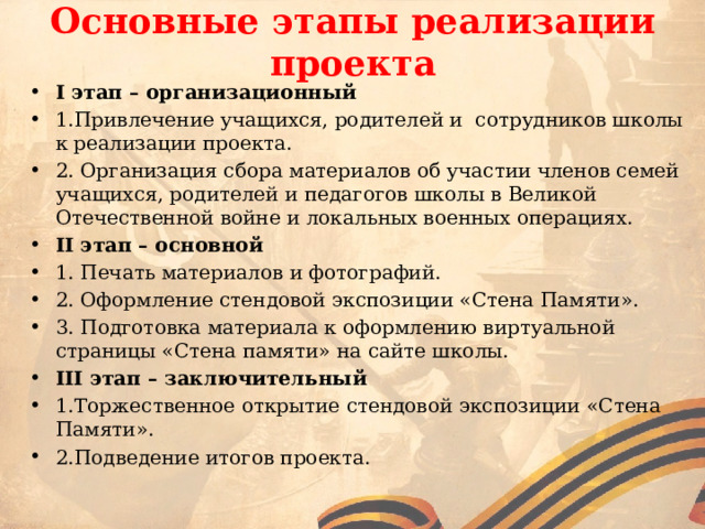 Основные этапы реализации проекта I этап – организационный 1.Привлечение учащихся, родителей и сотрудников школы к реализации проекта. 2. Организация сбора материалов об участии членов семей учащихся, родителей и педагогов школы в Великой Отечественной войне и локальных военных операциях. II этап – основной 1. Печать материалов и фотографий. 2. Оформление стендовой экспозиции «Стена Памяти». 3. Подготовка материала к оформлению виртуальной страницы «Стена памяти» на сайте школы. III этап – заключительный 1.Торжественное открытие стендовой экспозиции «Стена Памяти». 2.Подведение итогов проекта. 