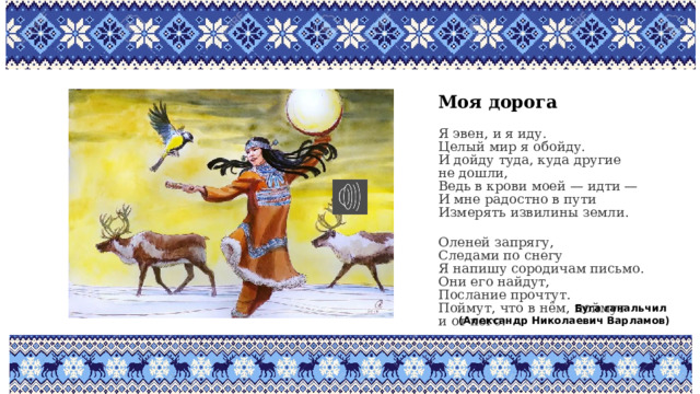 Моя дорога Я эвен, и я иду.  Целый мир я обойду.  И дойду туда, куда другие не дошли,  Ведь в крови моей — идти —  И мне радостно в пути  Измерять извилины земли. Оленей запрягу,  Следами по снегу  Я напишу сородичам письмо.  Они его найдут,  Послание прочтут.  Поймут, что в нём, поймут и от кого. Буга ганальчил (Александр Николаевич Варламов) 