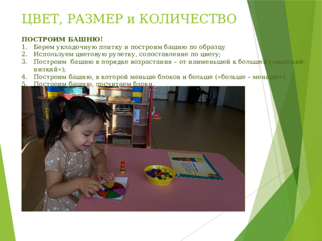 ЦВЕТ, РАЗМЕР и КОЛИЧЕСТВО ПОСТРОИМ БАШНЮ! Берем укладочную плитку и построим башню по образцу Используем цветовую рулетку, сопоставление по цвету; Построим башню в порядке возрастания – от наименьшей к большей («высокий-низкий»); Построим башню, в которой меньше блоков и больше («больше – меньше»). Построим башню, посчитаем блоки. 