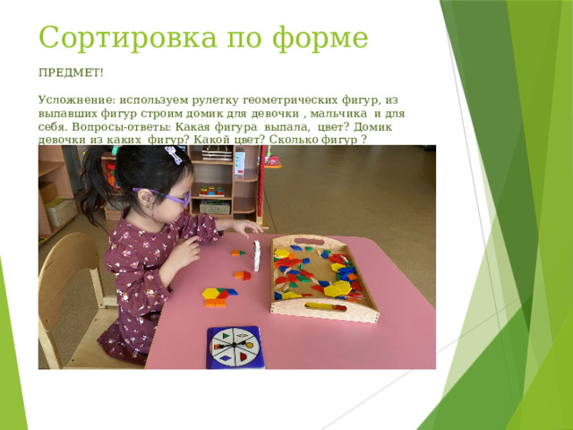 Сортировка по форме ПРЕДМЕТ!   Усложнение: используем рулетку геометрических фигур, из выпавших фигур строим домик для девочки , мальчика и для себя. Вопросы-ответы: Какая фигура выпала, цвет? Домик девочки из каких фигур? Какой цвет? Сколько фигур ? 