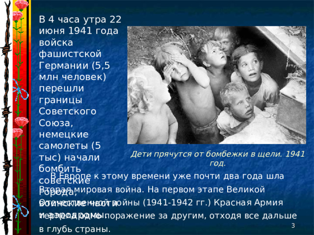 В 4 часа утра 22 июня 1941 года войска фашистской Германии (5,5 млн человек) перешли границы Советского Союза, немецкие самолеты (5 тыс) начали бомбить советские города, воинские части и аэродромы. Дети прячутся от бомбежки в щели. 1941 год. В Европе к этому времени уже почти два года шла Вторая мировая война. На первом этапе Великой Отечественной войны (1941-1942 гг.) Красная Армия терпела одно поражение за другим, отходя все дальше в глубь страны.  