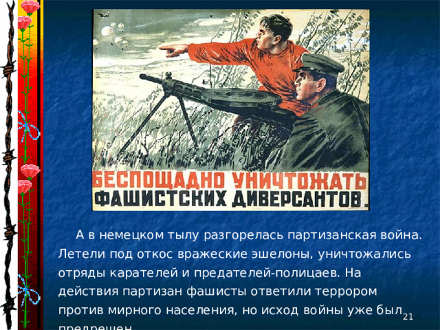 А в немецком тылу разгорелась партизанская война. Летели под откос вражеские эшелоны, уничтожались отряды карателей и предателей-полицаев. На действия партизан фашисты ответили террором против мирного населения, но исход войны уже был предрешен.  
