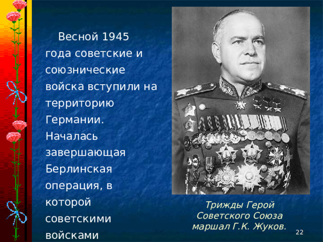 Весной 1945 года советские и союзнические войска вступили на территорию Германии. Началась завершающая Берлинская операция, в которой советскими войсками командовал маршал Г. К. Жуков. Трижды Герой Советского Союза маршал Г.К. Жуков.  