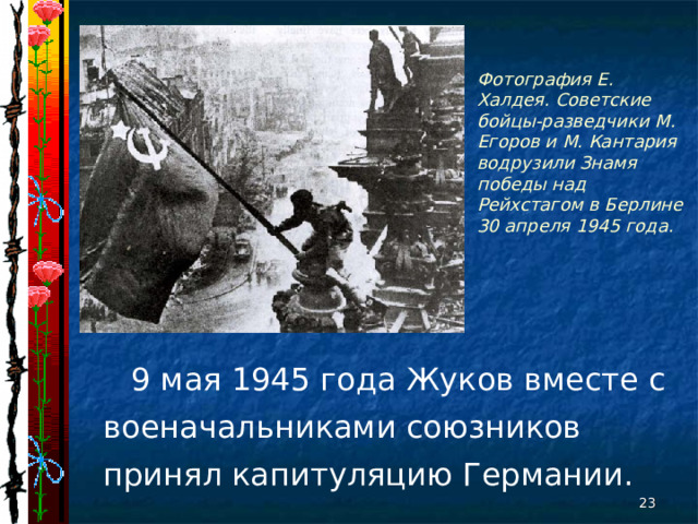 Фотография Е. Халдея. Советские бойцы-разведчики М. Егоров и М. Кантария водрузили Знамя победы над Рейхстагом в Берлине 30 апреля 1945 года.  9 мая 1945 года Жуков вместе с военачальниками союзников принял капитуляцию Германии.  
