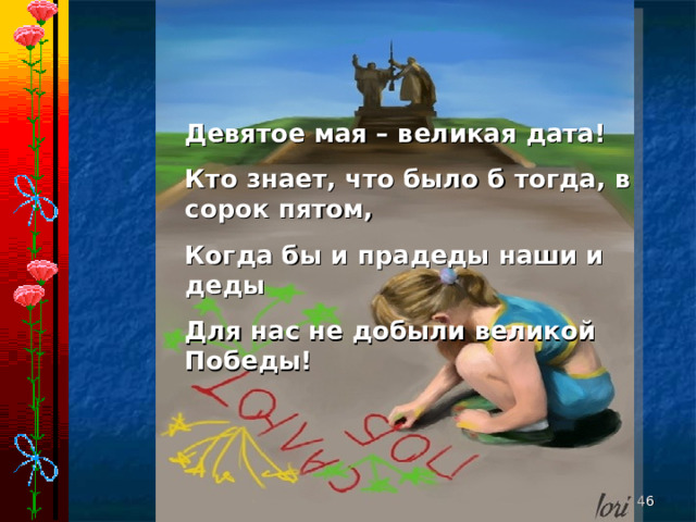 Девятое мая – великая дата! Кто знает, что было б тогда, в сорок пятом, Когда бы и прадеды наши и деды Для нас не добыли великой Победы!   