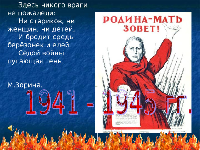  Здесь никого враги не пожалели:  Ни стариков, ни женщин, ни детей,  И бродит средь берёзонек и елей  Седой войны пугающая тень.  М.Зорина.  