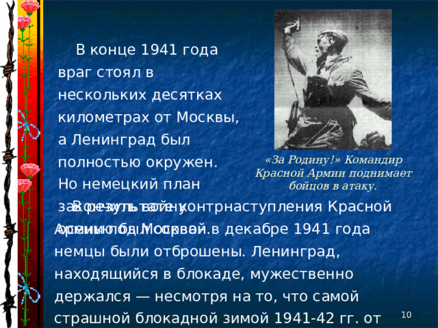 В конце 1941 года враг стоял в нескольких десятках километрах от Москвы, а Ленинград был полностью окружен. Но немецкий план закончить войну осенью был сорван. «За Родину!» Командир Красной Армии поднимает бойцов в атаку. В результате контрнаступления Красной Армии под Москвой в декабре 1941 года немцы были отброшены. Ленинград, находящийся в блокаде, мужественно держался — несмотря на то, что самой страшной блокадной зимой 1941-42 гг. от голода и холода погибли сотни тысяч мирных ленинградцев.  