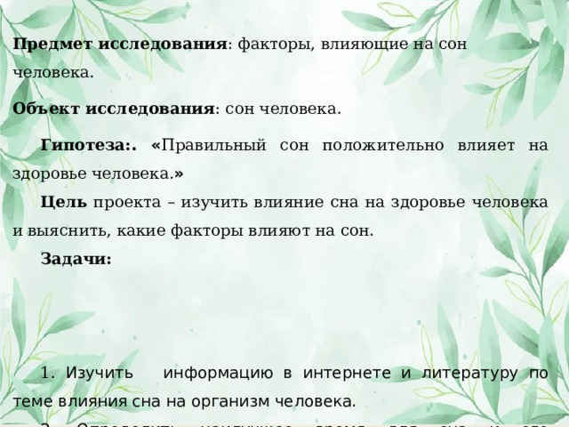 Предмет исследования : факторы, влияющие на сон человека. Объект исследования : сон человека. Гипотеза: . « Правильный сон положительно влияет на здоровье человека. » Цель проекта – изучить влияние сна на здоровье человека и выяснить, какие факторы влияют на сон. Задачи: 1 . Изучить информацию в интернете и литературу по теме влияния сна на организм человека. 2. Определить наилучшее время для сна и его продолжительность. 3. Провести анкетирование учеников старших классов. 4. Провести эксперимент с отслеживанием сна 5. Выпустить буклет «Интересны факты о снах и сновидениях. 