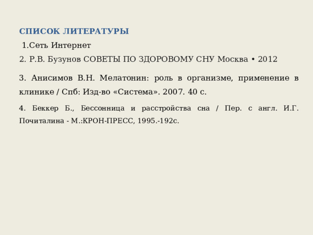 СПИСОК ЛИТЕРАТУРЫ   1.Сеть Интернет 2. Р.В. Бузунов СОВЕТЫ ПО ЗДОРОВОМУ СНУ Москва • 2012 3. Анисимов В.Н. Мелатонин: роль в организме, применение в клинике / Спб: Изд-во «Система». 2007. 40 с. 4. Беккер Б., Бессонница и расстройства сна / Пер. с англ. И.Г. Почиталина - М.:КРОН-ПРЕСС, 1995.-192с. 
