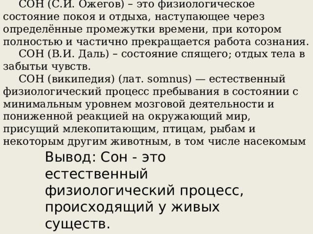 СОН (С.И. Ожегов) – это физиологическое состояние покоя и отдыха, наступающее через определённые промежутки времени, при котором полностью и частично прекращается работа сознания. СОН (В.И. Даль) – состояние спящего; отдых тела в забытьи чувств. СОН (википедия) (лат. somnus) — естественный физиологический процесс пребывания в состоянии с минимальным уровнем мозговой деятельности и пониженной реакцией на окружающий мир, присущий млекопитающим, птицам, рыбам и некоторым другим животным, в том числе насекомым  Вывод: Сон - это естественный физиологический процесс, происходящий у живых существ. 