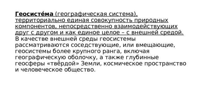 Геосисте́ма  (географическая система), территориально единая совокупность природных компонентов, непосредственно взаимодействующих друг с другом и как единое целое – с внешней средой. В качестве внешней среды геосистемы рассматриваются соседствующие, или вмещающие, геосистемы более крупного ранга, включая географическую оболочку, а также глубинные геосферы «твёрдой» Земли, космическое пространство и человеческое общество.  