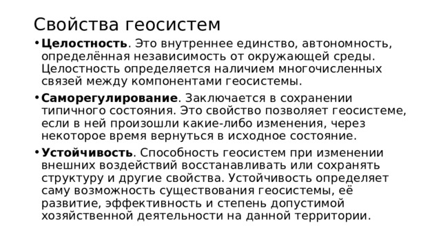 Свойства геосистем Целостность . Это внутреннее единство, автономность, определённая независимость от окружающей среды. Целостность определяется наличием многочисленных связей между компонентами геосистемы. Саморегулирование . Заключается в сохранении типичного состояния. Это свойство позволяет геосистеме, если в ней произошли какие-либо изменения, через некоторое время вернуться в исходное состояние. Устойчивость . Способность геосистем при изменении внешних воздействий восстанавливать или сохранять структуру и другие свойства. Устойчивость определяет саму возможность существования геосистемы, её развитие, эффективность и степень допустимой хозяйственной деятельности на данной территории. 