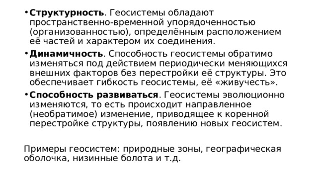 Структурность . Геосистемы обладают пространственно-временной упорядоченностью (организованностью), определённым расположением её частей и характером их соединения. Динамичность . Способность геосистемы обратимо изменяться под действием периодически меняющихся внешних факторов без перестройки её структуры. Это обеспечивает гибкость геосистемы, её «живучесть». Способность развиваться . Геосистемы эволюционно изменяются, то есть происходит направленное (необратимое) изменение, приводящее к коренной перестройке структуры, появлению новых геосистем. Примеры геосистем: природные зоны, географическая оболочка, низинные болота и т.д. 