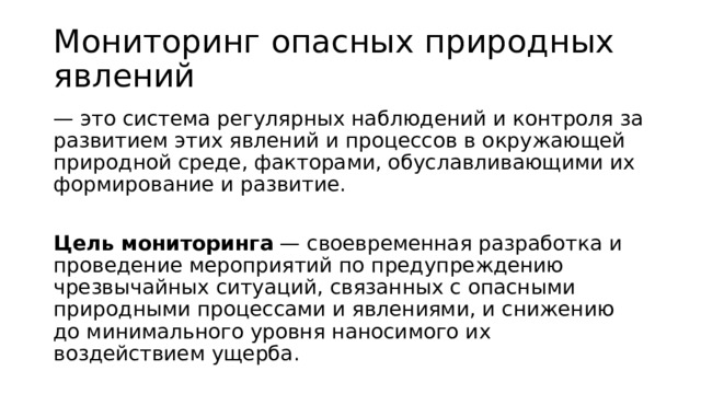 Мониторинг опасных природных явлений — это система регулярных наблюдений и контроля за развитием этих явлений и процессов в окружающей природной среде, факторами, обуславливающими их формирование и развитие.  Цель мониторинга  — своевременная разработка и проведение мероприятий по предупреждению чрезвычайных ситуаций, связанных с опасными природными процессами и явлениями, и снижению до минимального уровня наносимого их воздействием ущерба. 
