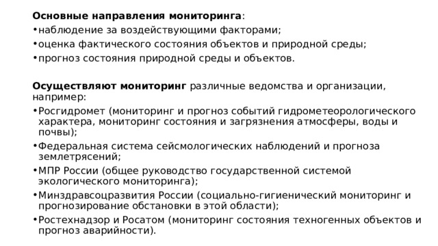 Основные направления мониторинга : наблюдение за воздействующими факторами;  оценка фактического состояния объектов и природной среды;  прогноз состояния природной среды и объектов.  Осуществляют мониторинг  различные ведомства и организации, например: Росгидромет (мониторинг и прогноз событий гидрометеорологического характера, мониторинг состояния и загрязнения атмосферы, воды и почвы);  Федеральная система сейсмологических наблюдений и прогноза землетрясений;  МПР России (общее руководство государственной системой экологического мониторинга);  Минздравсоцразвития России (социально-гигиенический мониторинг и прогнозирование обстановки в этой области);  Ростехнадзор и Росатом (мониторинг состояния техногенных объектов и прогноз аварийности).  
